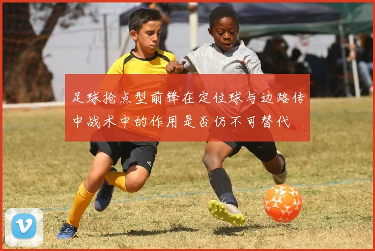 足球抢点型前锋在定位球与边路传中战术中的作用是否仍不可替代
