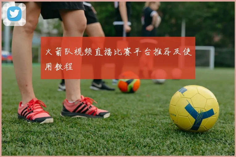 火箭队视频直播比赛平台推荐及使用教程