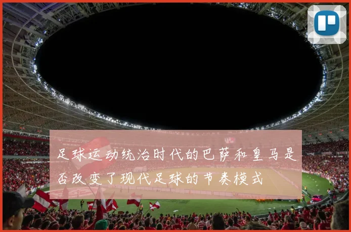 足球运动统治时代的巴萨和皇马是否改变了现代足球的节奏模式