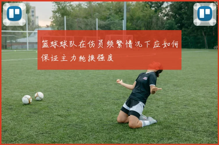 篮球球队在伤员频繁情况下应如何保证主力轮换强度