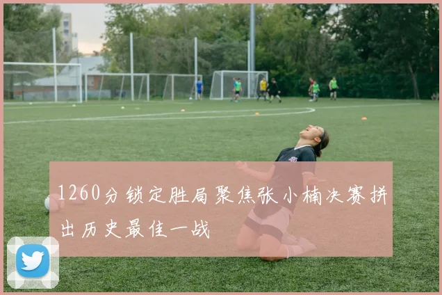 1260分锁定胜局聚焦张小楠决赛拼出历史最佳一战
