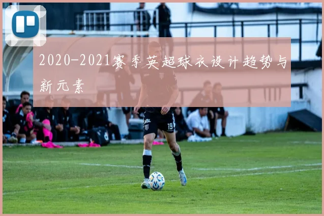 2020-2021赛季英超球衣设计趋势与新元素